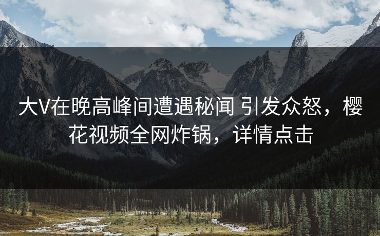 大V在晚高峰间遭遇秘闻 引发众怒，樱花视频全网炸锅，详情点击