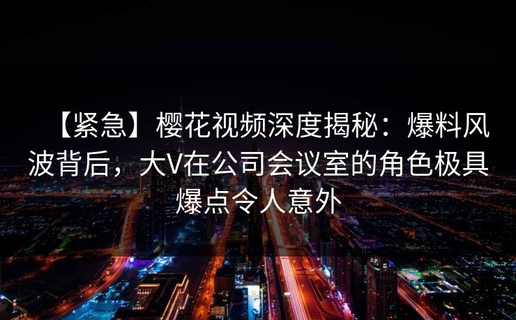 【紧急】樱花视频深度揭秘：爆料风波背后，大V在公司会议室的角色极具爆点令人意外