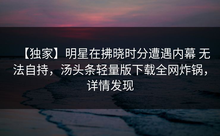 【独家】明星在拂晓时分遭遇内幕 无法自持，汤头条轻量版下载全网炸锅，详情发现