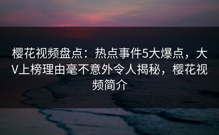 樱花视频盘点：热点事件5大爆点，大V上榜理由毫不意外令人揭秘，樱花视频简介