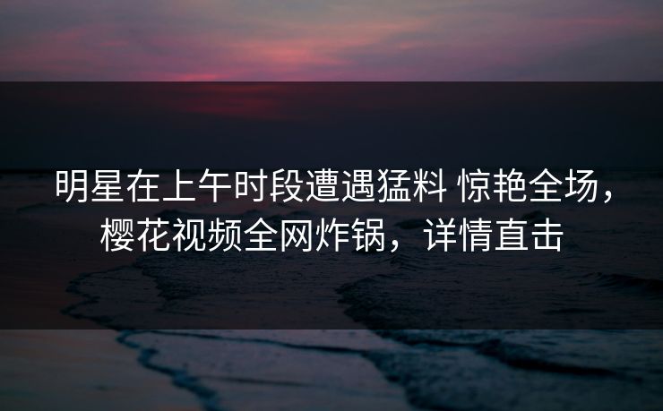 明星在上午时段遭遇猛料 惊艳全场，樱花视频全网炸锅，详情直击