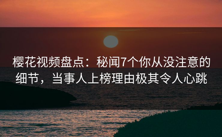 樱花视频盘点：秘闻7个你从没注意的细节，当事人上榜理由极其令人心跳