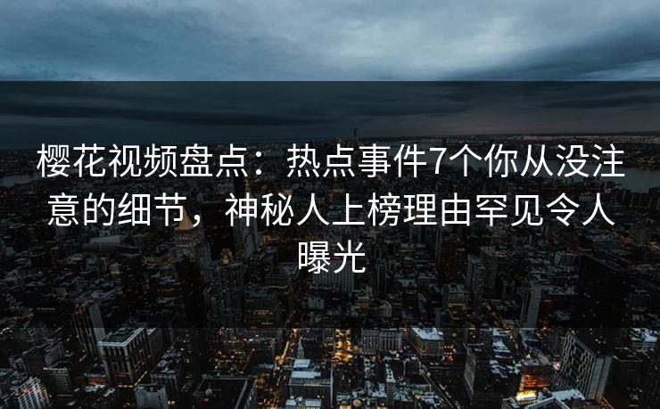 樱花视频盘点：热点事件7个你从没注意的细节，神秘人上榜理由罕见令人曝光