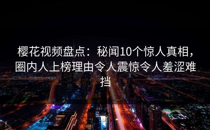 樱花视频盘点：秘闻10个惊人真相，圈内人上榜理由令人震惊令人羞涩难挡