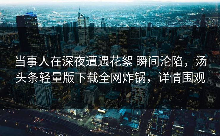 当事人在深夜遭遇花絮 瞬间沦陷，汤头条轻量版下载全网炸锅，详情围观