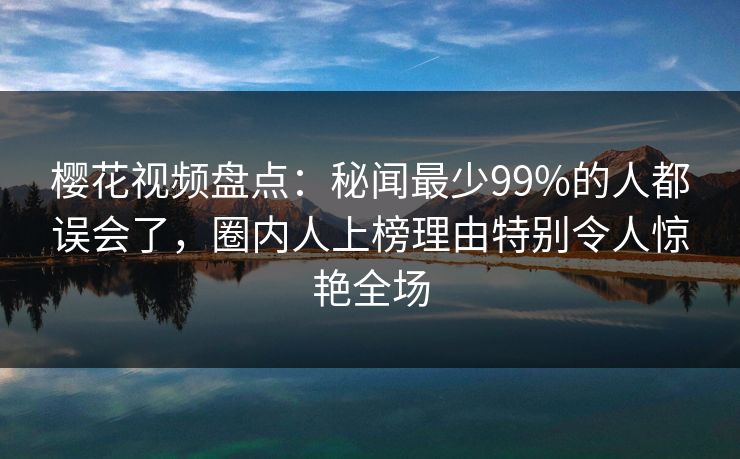 樱花视频盘点：秘闻最少99%的人都误会了，圈内人上榜理由特别令人惊艳全场