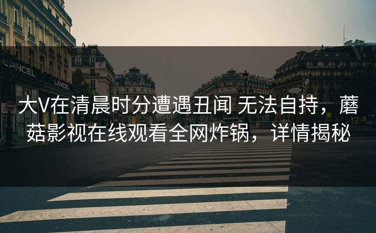 大V在清晨时分遭遇丑闻 无法自持，蘑菇影视在线观看全网炸锅，详情揭秘