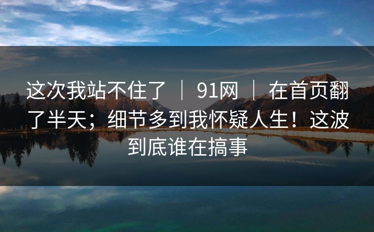 这次我站不住了 ｜ 91网 ｜ 在首页翻了半天；细节多到我怀疑人生！这波到底谁在搞事