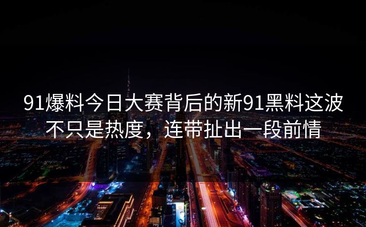91爆料今日大赛背后的新91黑料这波不只是热度，连带扯出一段前情