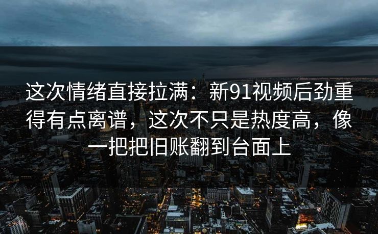 这次情绪直接拉满：新91视频后劲重得有点离谱，这次不只是热度高，像一把把旧账翻到台面上