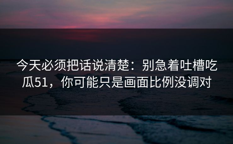 今天必须把话说清楚：别急着吐槽吃瓜51，你可能只是画面比例没调对