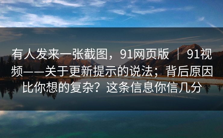 有人发来一张截图，91网页版 ｜ 91视频——关于更新提示的说法；背后原因比你想的复杂？这条信息你信几分