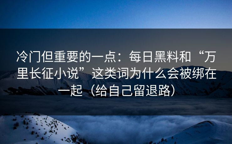 冷门但重要的一点：每日黑料和“万里长征小说”这类词为什么会被绑在一起（给自己留退路）