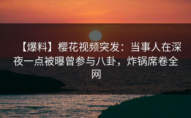【爆料】樱花视频突发：当事人在深夜一点被曝曾参与八卦，炸锅席卷全网