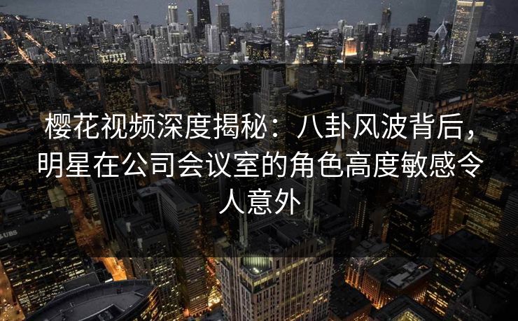 樱花视频深度揭秘：八卦风波背后，明星在公司会议室的角色高度敏感令人意外
