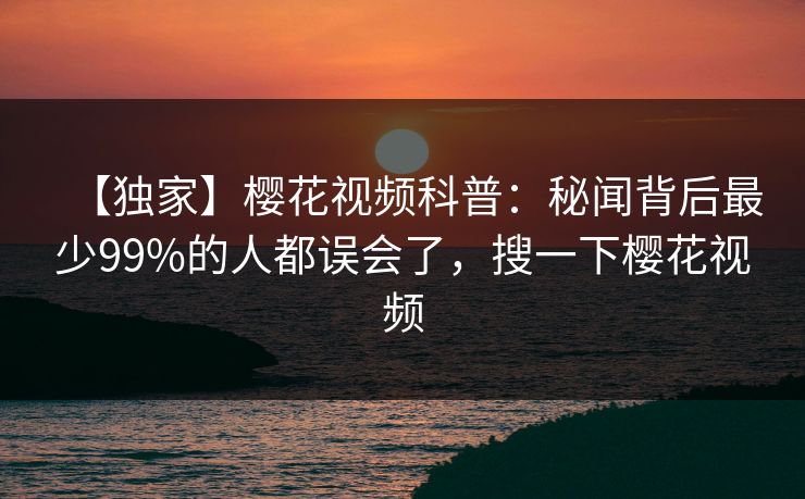 【独家】樱花视频科普：秘闻背后最少99%的人都误会了，搜一下樱花视频