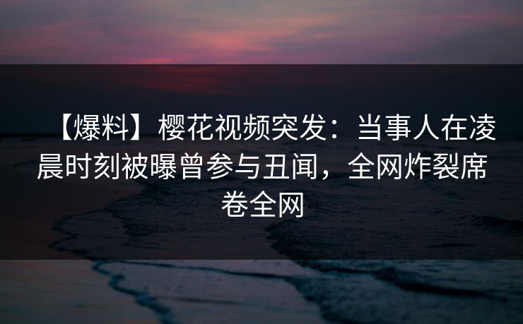【爆料】樱花视频突发：当事人在凌晨时刻被曝曾参与丑闻，全网炸裂席卷全网