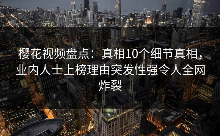 樱花视频盘点：真相10个细节真相，业内人士上榜理由突发性强令人全网炸裂