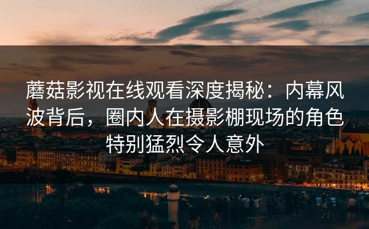 蘑菇影视在线观看深度揭秘：内幕风波背后，圈内人在摄影棚现场的角色特别猛烈令人意外