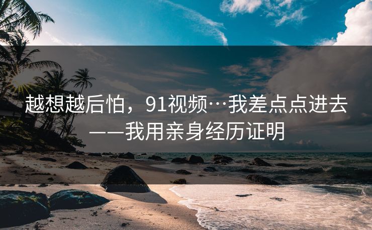 越想越后怕，91视频…我差点点进去——我用亲身经历证明
