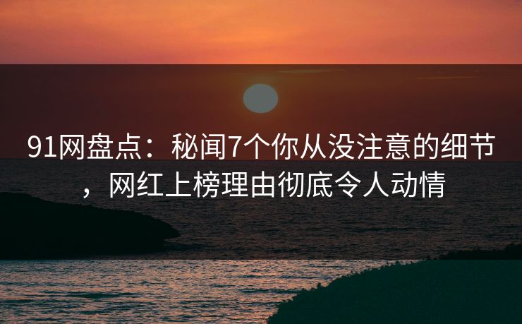 91网盘点：秘闻7个你从没注意的细节，网红上榜理由彻底令人动情
