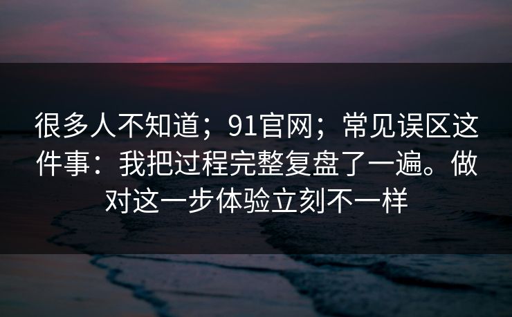 很多人不知道；91官网；常见误区这件事：我把过程完整复盘了一遍。做对这一步体验立刻不一样