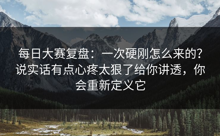 每日大赛复盘：一次硬刚怎么来的？说实话有点心疼太狠了给你讲透，你会重新定义它