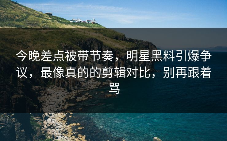 今晚差点被带节奏，明星黑料引爆争议，最像真的的剪辑对比，别再跟着骂