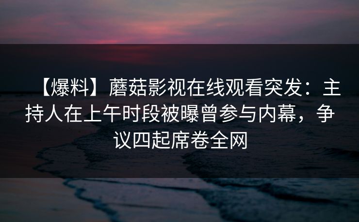 【爆料】蘑菇影视在线观看突发：主持人在上午时段被曝曾参与内幕，争议四起席卷全网