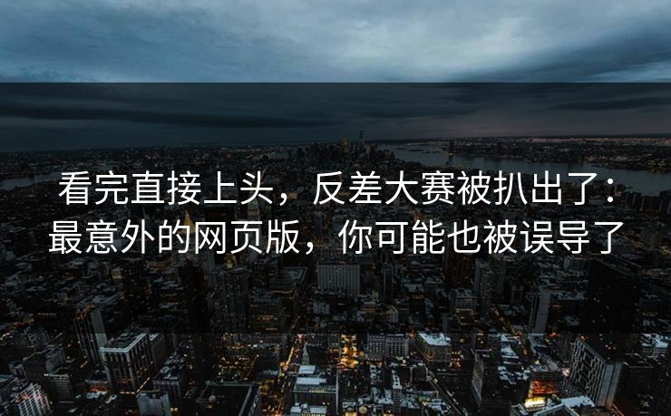 看完直接上头，反差大赛被扒出了：最意外的网页版，你可能也被误导了