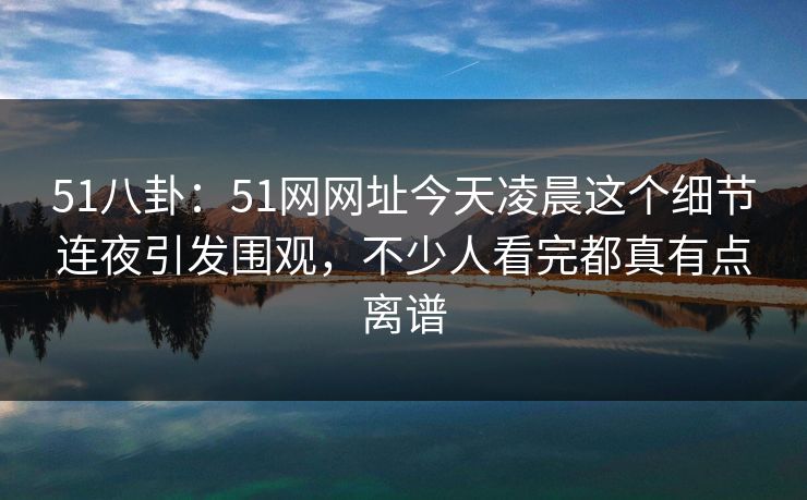 51八卦：51网网址今天凌晨这个细节连夜引发围观，不少人看完都真有点离谱